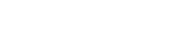 上にない物でもお気軽にご相談ください_シンプル・上品・かわいいデザインが得意です。（それ以外でも頑張ります）